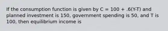 If the consumption function is given by C = 100 + .6(Y-T) and planned investment is 150, government spending is 50, and T is 100, then equilibrium income is