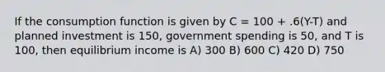 If the consumption function is given by C = 100 + .6(Y-T) and planned investment is 150, government spending is 50, and T is 100, then equilibrium income is A) 300 B) 600 C) 420 D) 750