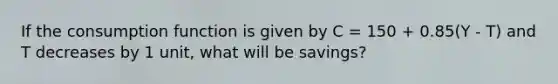 If the consumption function is given by C = 150 + 0.85(Y - T) and T decreases by 1 unit, what will be savings?