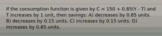 If the consumption function is given by C = 150 + 0.85(Y - T) and T increases by 1 unit, then savings: A) decreases by 0.85 units. B) decreases by 0.15 units. C) increases by 0.15 units. D) increases by 0.85 units.