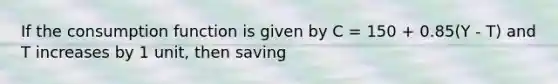 If the consumption function is given by C = 150 + 0.85(Y - T) and T increases by 1 unit, then saving