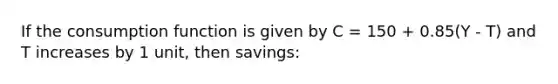 If the consumption function is given by C = 150 + 0.85(Y - T) and T increases by 1 unit, then savings: