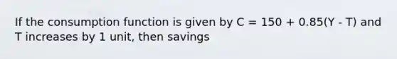 If the <a href='https://www.questionai.com/knowledge/kr1R4EiHuP-consumption-function' class='anchor-knowledge'>consumption function</a> is given by C = 150 + 0.85(Y - T) and T increases by 1 unit, then savings