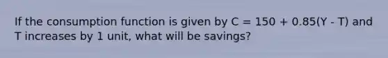 If the consumption function is given by C = 150 + 0.85(Y - T) and T increases by 1 unit, what will be savings?