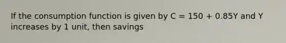 If the consumption function is given by C = 150 + 0.85Y and Y increases by 1 unit, then savings