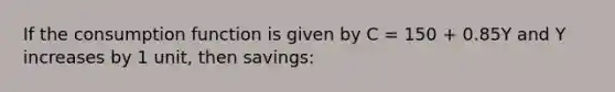 If the consumption function is given by C = 150 + 0.85Y and Y increases by 1 unit, then savings: