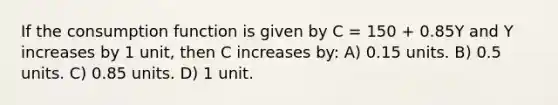 If the consumption function is given by C = 150 + 0.85Y and Y increases by 1 unit, then C increases by: A) 0.15 units. B) 0.5 units. C) 0.85 units. D) 1 unit.