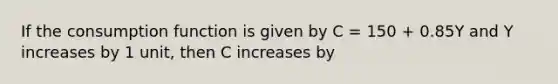 If the consumption function is given by C = 150 + 0.85Y and Y increases by 1 unit, then C increases by