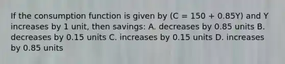 If the consumption function is given by (C = 150 + 0.85Y) and Y increases by 1 unit, then savings: A. decreases by 0.85 units B. decreases by 0.15 units C. increases by 0.15 units D. increases by 0.85 units