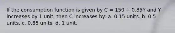 If the consumption function is given by C = 150 + 0.85Y and Y increases by 1 unit, then C increases by: a. 0.15 units. b. 0.5 units. c. 0.85 units. d. 1 unit.