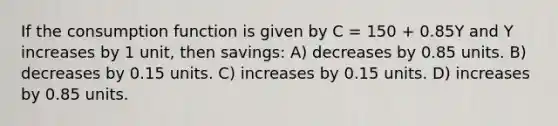 If the consumption function is given by C = 150 + 0.85Y and Y increases by 1 unit, then savings: A) decreases by 0.85 units. B) decreases by 0.15 units. C) increases by 0.15 units. D) increases by 0.85 units.