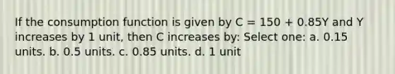 If the consumption function is given by C = 150 + 0.85Y and Y increases by 1 unit, then C increases by: Select one: a. 0.15 units. b. 0.5 units. c. 0.85 units. d. 1 unit