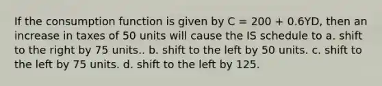 If the consumption function is given by C = 200 + 0.6YD, then an increase in taxes of 50 units will cause the IS schedule to a. shift to the right by 75 units.. b. shift to the left by 50 units. c. shift to the left by 75 units. d. shift to the left by 125.