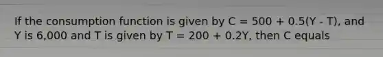 If the consumption function is given by C = 500 + 0.5(Y - T), and Y is 6,000 and T is given by T = 200 + 0.2Y, then C equals