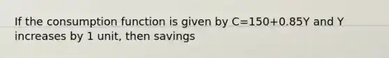 If the consumption function is given by C=150+0.85Y and Y increases by 1 unit, then savings