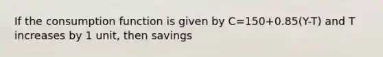 If the consumption function is given by C=150+0.85(Y-T) and T increases by 1 unit, then savings