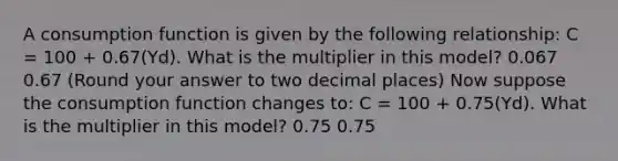 A consumption function is given by the following​ relationship: C​ = 100​ + 0.67​(Yd​). What is the multiplier in this​ model? 0.067 0.67 ​(Round your answer to two decimal​ places) Now suppose the consumption function changes​ to: C​ = 100​ + 0.75​(Yd​). What is the multiplier in this​ model? 0.75 0.75