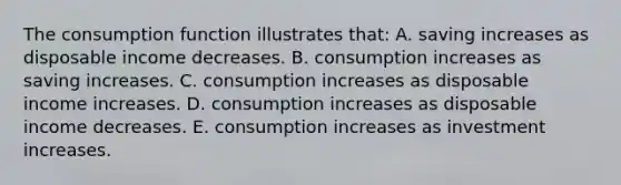 The consumption function illustrates that: A. saving increases as disposable income decreases. B. consumption increases as saving increases. C. consumption increases as disposable income increases. D. consumption increases as disposable income decreases. E. consumption increases as investment increases.