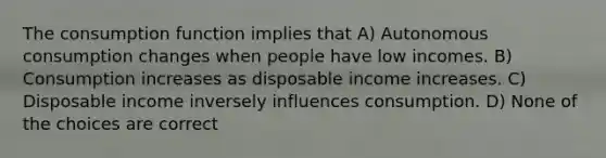 The consumption function implies that A) Autonomous consumption changes when people have low incomes. B) Consumption increases as disposable income increases. C) Disposable income inversely influences consumption. D) None of the choices are correct