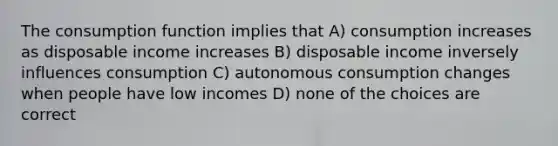 The consumption function implies that A) consumption increases as disposable income increases B) disposable income inversely influences consumption C) autonomous consumption changes when people have low incomes D) none of the choices are correct