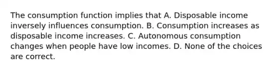 The consumption function implies that A. Disposable income inversely influences consumption. B. Consumption increases as disposable income increases. C. Autonomous consumption changes when people have low incomes. D. None of the choices are correct.