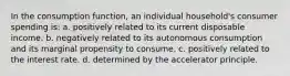 In the consumption function, an individual household's consumer spending is: a. positively related to its current disposable income. b. negatively related to its autonomous consumption and its marginal propensity to consume. c. positively related to the interest rate. d. determined by the accelerator principle.