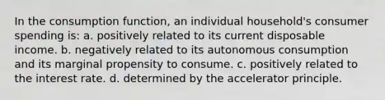 In the consumption function, an individual household's consumer spending is: a. positively related to its current disposable income. b. negatively related to its autonomous consumption and its marginal propensity to consume. c. positively related to the interest rate. d. determined by the accelerator principle.