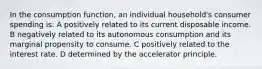 In the consumption function, an individual household's consumer spending is: A positively related to its current disposable income. B negatively related to its autonomous consumption and its marginal propensity to consume. C positively related to the interest rate. D determined by the accelerator principle.