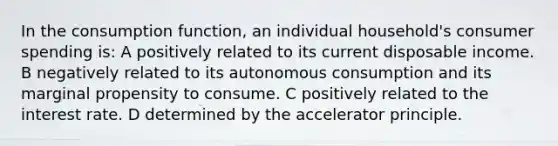 In the consumption function, an individual household's consumer spending is: A positively related to its current disposable income. B negatively related to its autonomous consumption and its marginal propensity to consume. C positively related to the interest rate. D determined by the accelerator principle.