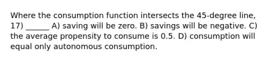 Where the consumption function intersects the 45‐degree line, 17) ______ A) saving will be zero. B) savings will be negative. C) the average propensity to consume is 0.5. D) consumption will equal only autonomous consumption.