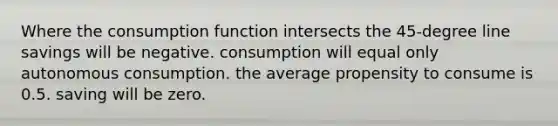 Where the consumption function intersects the 45-degree line savings will be negative. consumption will equal only autonomous consumption. the average propensity to consume is 0.5. saving will be zero.