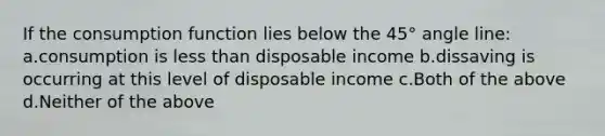 If the consumption function lies below the 45° angle line: a.consumption is less than disposable income b.dissaving is occurring at this level of disposable income c.Both of the above d.Neither of the above