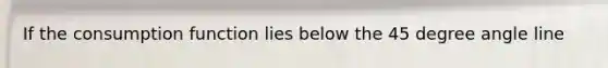If the consumption function lies below the 45 degree angle line