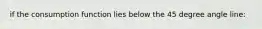 if the consumption function lies below the 45 degree angle line: