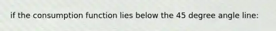 if the consumption function lies below the 45 degree angle line: