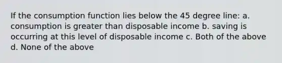 If the consumption function lies below the 45 degree line: a. consumption is greater than disposable income b. saving is occurring at this level of disposable income c. Both of the above d. None of the above