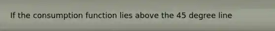 If the consumption function lies above the 45 degree line