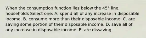 When the consumption function lies below the 45° line, households Select one: A. spend all of any increase in disposable income. B. consume <a href='https://www.questionai.com/knowledge/keWHlEPx42-more-than' class='anchor-knowledge'>more than</a> their disposable income. C. are saving some portion of their disposable income. D. save all of any increase in disposable income. E. are dissaving.