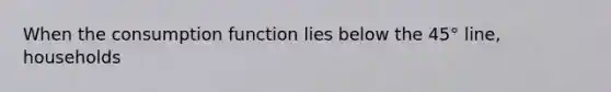 When the consumption function lies below the 45° line, households