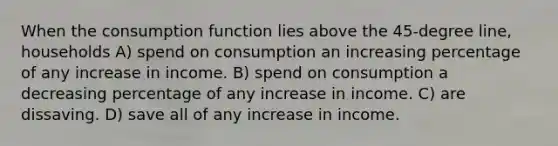 When the consumption function lies above the 45-degree line, households A) spend on consumption an increasing percentage of any increase in income. B) spend on consumption a decreasing percentage of any increase in income. C) are dissaving. D) save all of any increase in income.