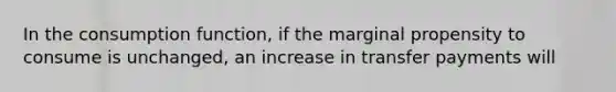 In the consumption function, if the marginal propensity to consume is unchanged, an increase in transfer payments will