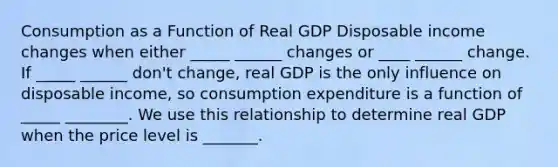 Consumption as a Function of Real GDP Disposable income changes when either _____ ______ changes or ____ ______ change. If _____ ______ don't change, real GDP is the only influence on disposable income, so consumption expenditure is a function of _____ ________. We use this relationship to determine real GDP when the price level is _______.