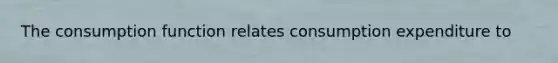 The consumption function relates consumption expenditure to