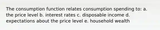 The consumption function relates consumption spending to: a. the price level b. interest rates c. disposable income d. expectations about the price level e. household wealth