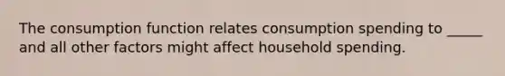 The consumption function relates consumption spending to _____ and all other factors might affect household spending.