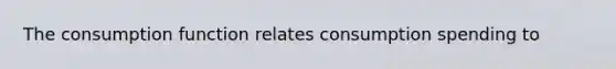 The consumption function relates consumption spending to