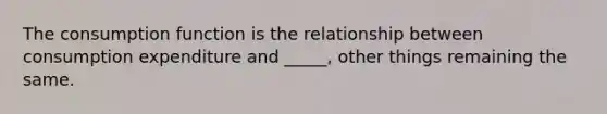 The consumption function is the relationship between consumption expenditure and _____, other things remaining the same.