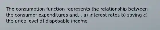 The consumption function represents the relationship between the consumer expenditures and... a) interest rates b) saving c) the price level d) disposable income