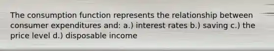 The consumption function represents the relationship between consumer expenditures and: a.) interest rates b.) saving c.) the price level d.) disposable income