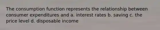 The consumption function represents the relationship between consumer expenditures and a. interest rates b. saving c. the price level d. disposable income